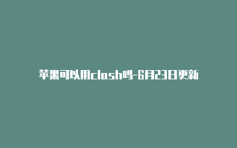 苹果可以用clash吗-6月23日更新