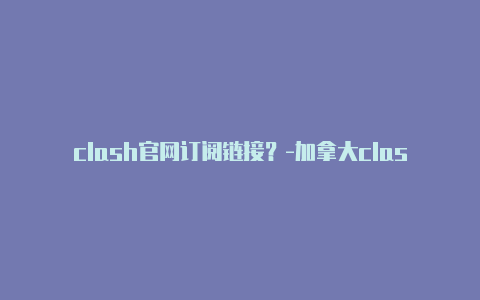 clash官网订阅链接？-加拿大clash下载windows分享