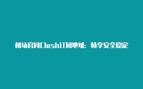 机场官网Clash订阅地址：畅享安全稳定的网络连接