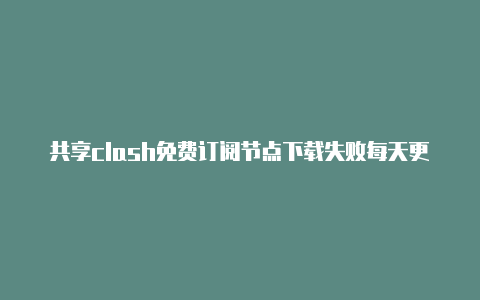 共享clash免费订阅节点下载失败每天更新