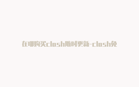 在哪购买clash随时更新-clash免费节点哪里可以订阅[长期有效