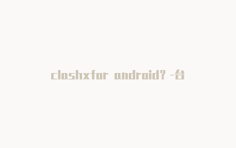 clashxfor android？-台湾电脑版clash怎么查看端口共享