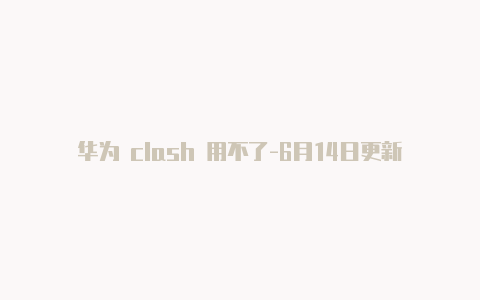 华为 clash 用不了-6月14日更新