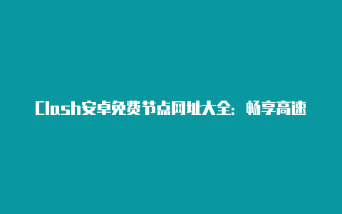 Clash安卓免费节点网址大全：畅享高速稳定的代理服务