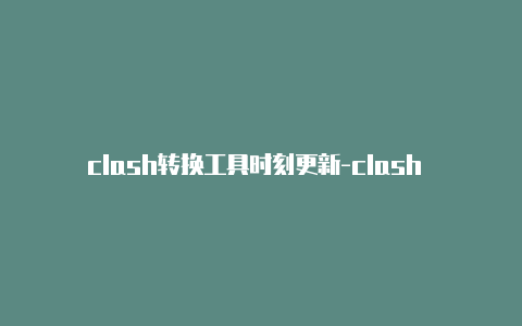 clash转换工具时刻更新-clash 手机端 添加 节点[立即获取