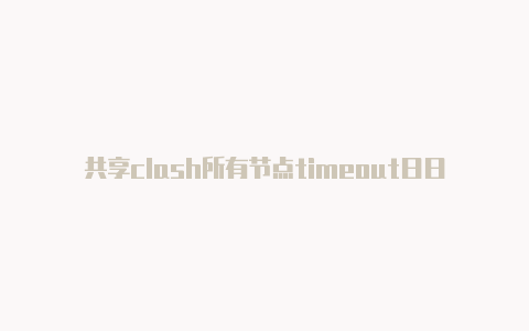 共享clash所有节点timeout日日更新