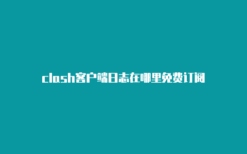 clash客户端日志在哪里免费订阅