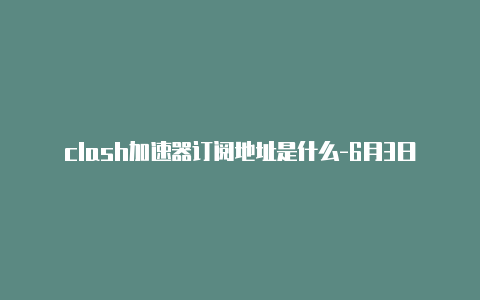 clash加速器订阅地址是什么-6月3日更新