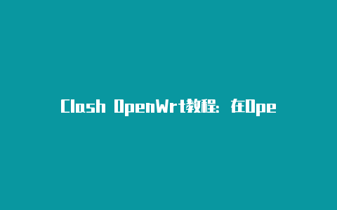 Clash OpenWrt教程：在OpenWrt路由器上配置Clash代理