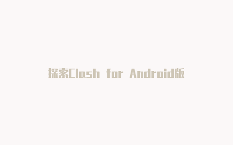 探索Clash for Android版本：实现自由、安全的网络访问