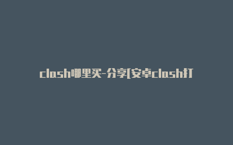 clash哪里买-分享[安卓clash打开后无法上网定期更新