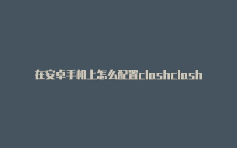 在安卓手机上怎么配置clashclash代理节点