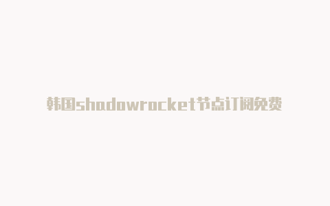 韩国shadowrocket节点订阅免费[精品可用