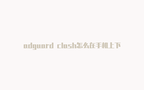 adguard clash怎么在手机上下载clash