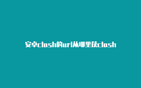 安卓clash的url从哪里获clash百度一下取