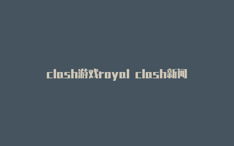 clash游戏royal clash新闻资讯