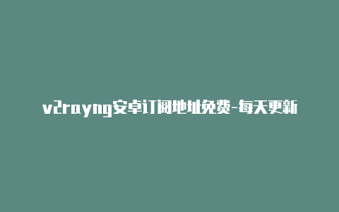 v2rayng安卓订阅地址免费-每天更新