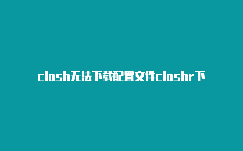 clash无法下载配置文件clashr下载失败