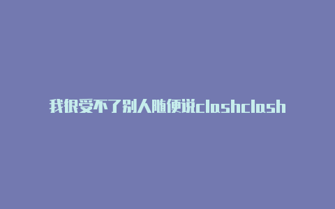 我很受不了别人随便说clashclash安卓订阅地址