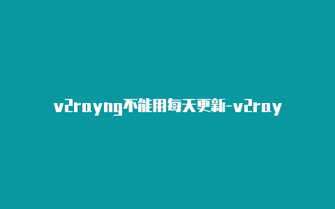 v2rayng不能用每天更新-v2rayng上不去网[重要价值