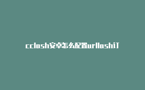 cclash安卓怎么配置urllash订阅地址怎么查询