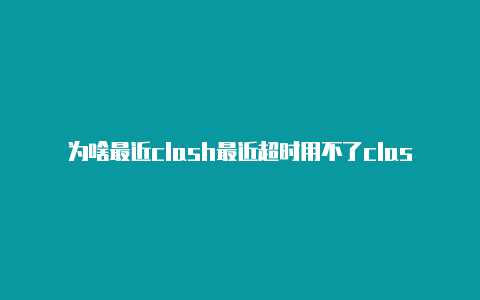 为啥最近clash最近超时用不了clash如何添加订阅地址