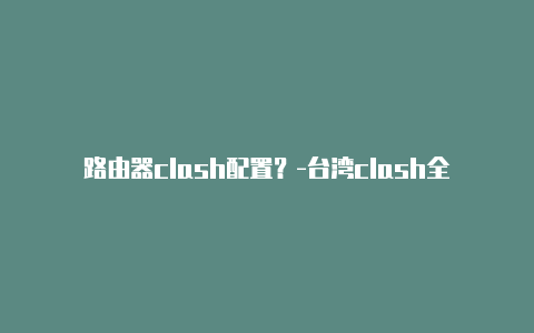 路由器clash配置？-台湾clash全局直连共享